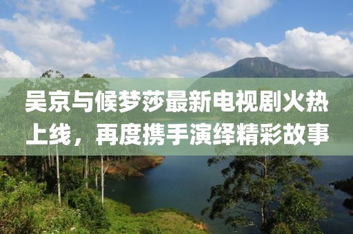 吳京與候夢(mèng)莎最新電視劇火熱上線，再度攜手演繹精彩故事