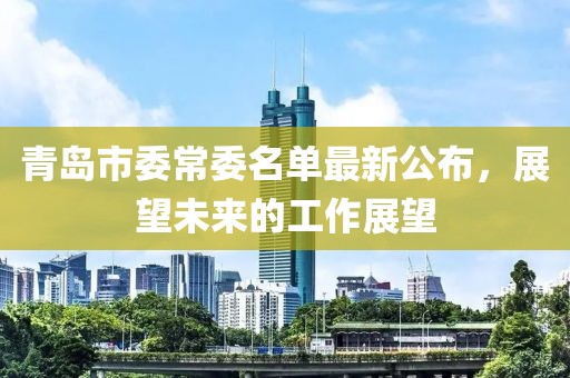 青島市委常委名單最新公布，展望未來的工作展望