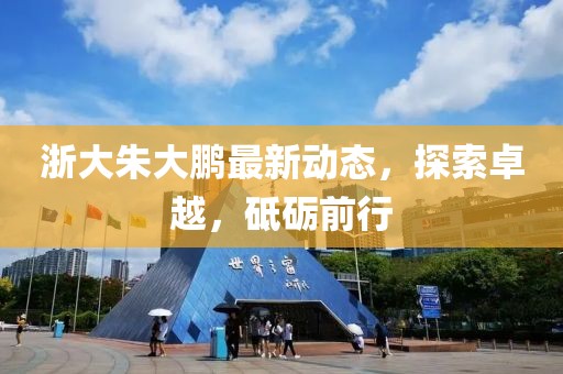 浙大朱大鵬最新動態(tài)，探索卓越，砥礪前行