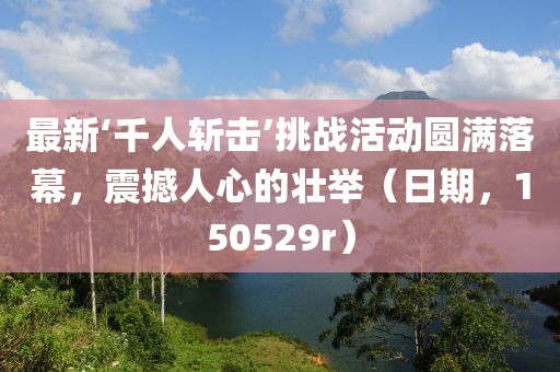 最新‘千人斬?fù)簟魬?zhàn)活動(dòng)圓滿落幕，震撼人心的壯舉（日期，150529r）