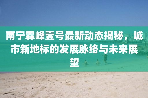 南寧霖峰壹號最新動態(tài)揭秘，城市新地標的發(fā)展脈絡(luò)與未來展望