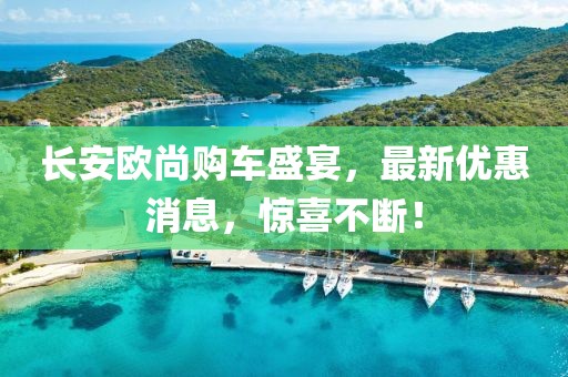 長安歐尚購車盛宴，最新優(yōu)惠消息，驚喜不斷！