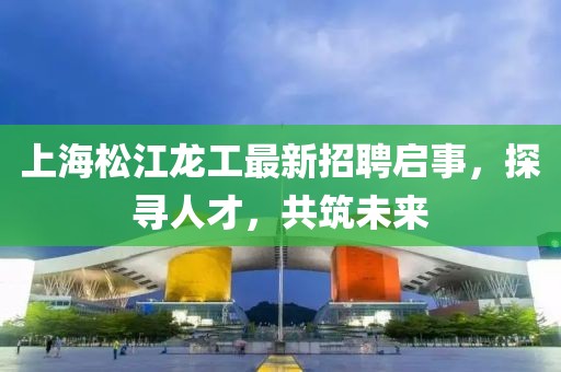 上海松江龍工最新招聘啟事，探尋人才，共筑未來