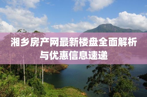 湘鄉(xiāng)房產(chǎn)網(wǎng)最新樓盤全面解析與優(yōu)惠信息速遞