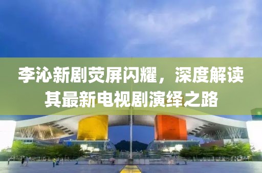 李沁新劇熒屏閃耀，深度解讀其最新電視劇演繹之路