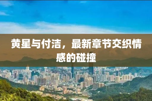 黃星與付潔，最新章節(jié)交織情感的碰撞