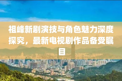 祖峰新劇演技與角色魅力深度探究，最新電視劇作品備受矚目