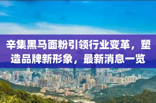 辛集黑馬面粉引領(lǐng)行業(yè)變革，塑造品牌新形象，最新消息一覽