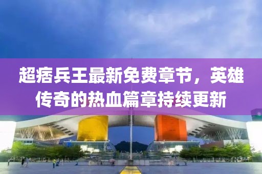 超痞兵王最新免費章節(jié)，英雄傳奇的熱血篇章持續(xù)更新