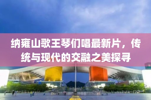納雍山歌王琴們唱最新片，傳統(tǒng)與現(xiàn)代的交融之美探尋