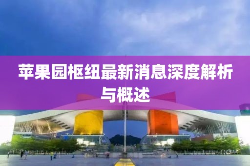 蘋(píng)果園樞紐最新消息深度解析與概述