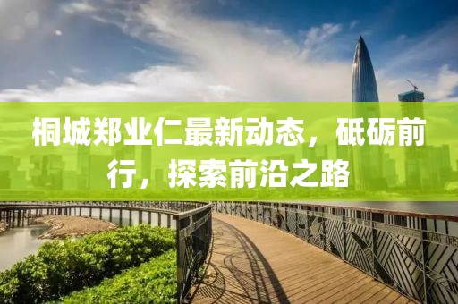 桐城鄭業(yè)仁最新動(dòng)態(tài)，砥礪前行，探索前沿之路