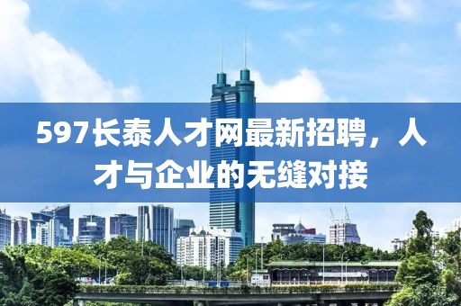 597長泰人才網(wǎng)最新招聘，人才與企業(yè)的無縫對接