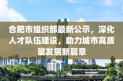 合肥市組織部最新公示，深化人才隊(duì)伍建設(shè)，助力城市高質(zhì)量發(fā)展新篇章