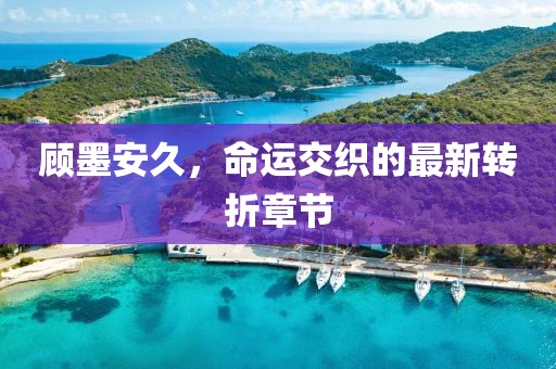 顧墨安久，命運(yùn)交織的最新轉(zhuǎn)折章節(jié)