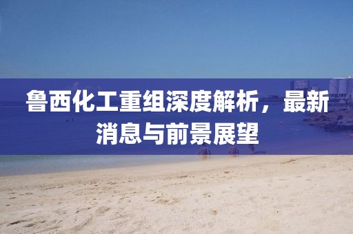 魯西化工重組深度解析，最新消息與前景展望