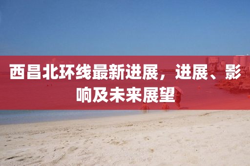 西昌北環(huán)線(xiàn)最新進(jìn)展，進(jìn)展、影響及未來(lái)展望