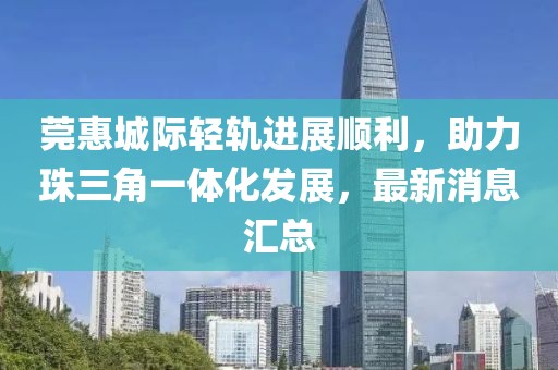 莞惠城際輕軌進(jìn)展順利，助力珠三角一體化發(fā)展，最新消息匯總