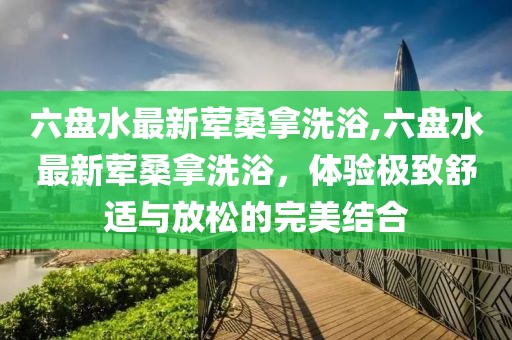 六盤水最新葷桑拿洗浴,六盤水最新葷桑拿洗浴，體驗極致舒適與放松的完美結(jié)合