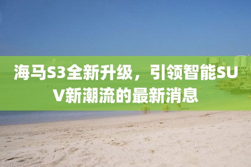 海馬S3全新升級，引領智能SUV新潮流的最新消息