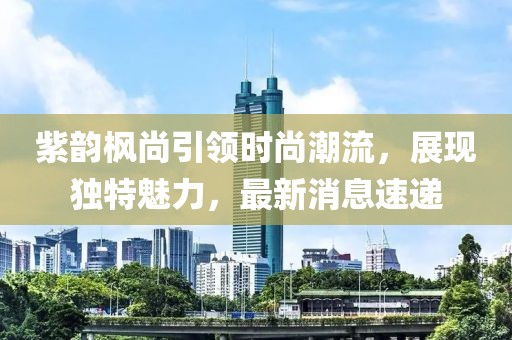 紫韻楓尚引領(lǐng)時(shí)尚潮流，展現(xiàn)獨(dú)特魅力，最新消息速遞