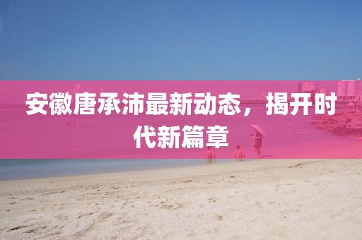 安徽唐承沛最新動態(tài)，揭開時代新篇章