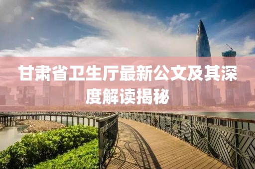 甘肅省衛(wèi)生廳最新公文及其深度解讀揭秘