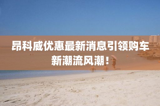 昂科威優(yōu)惠最新消息引領購車新潮流風潮！