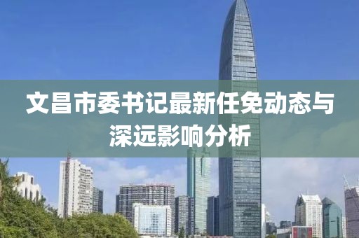 文昌市委書記最新任免動態(tài)與深遠(yuǎn)影響分析