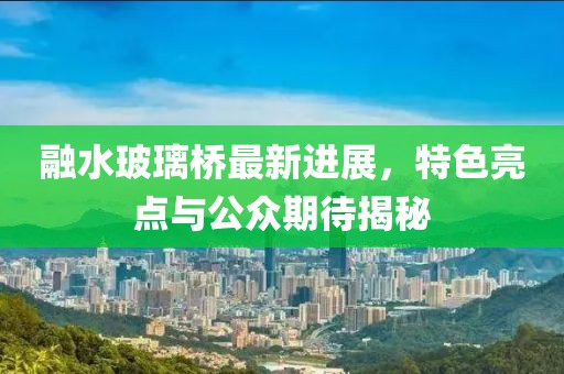 融水玻璃橋最新進展，特色亮點與公眾期待揭秘