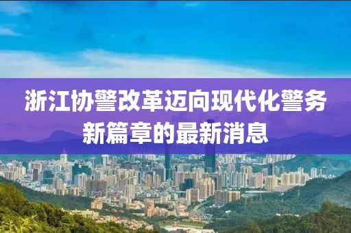 浙江協(xié)警改革邁向現(xiàn)代化警務新篇章的最新消息