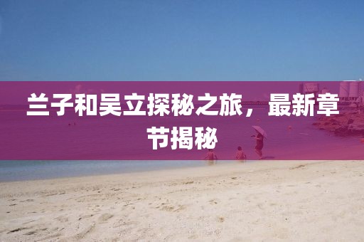 蘭子和吳立探秘之旅，最新章節(jié)揭秘