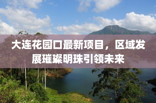 大連花園口最新項(xiàng)目，區(qū)域發(fā)展璀璨明珠引領(lǐng)未來