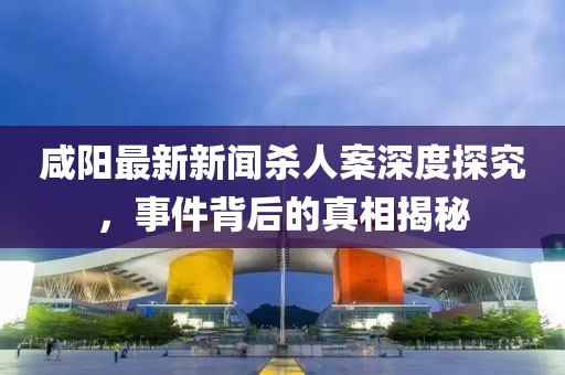 咸陽(yáng)最新新聞殺人案深度探究，事件背后的真相揭秘