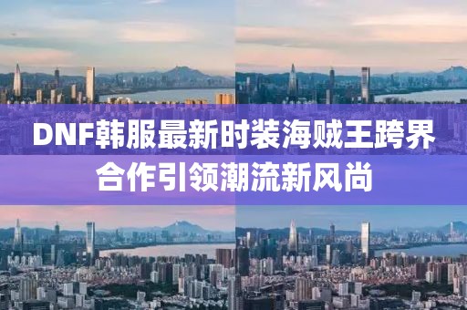 DNF韓服最新時裝海賊王跨界合作引領潮流新風尚