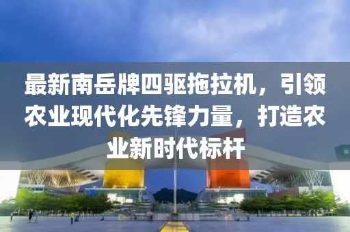最新南岳牌四驅(qū)拖拉機(jī)，引領(lǐng)農(nóng)業(yè)現(xiàn)代化先鋒力量，打造農(nóng)業(yè)新時(shí)代標(biāo)桿