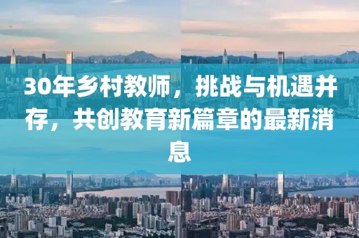 30年鄉(xiāng)村教師，挑戰(zhàn)與機遇并存，共創(chuàng)教育新篇章的最新消息