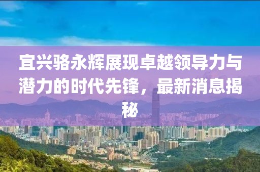 宜興駱永輝展現(xiàn)卓越領(lǐng)導(dǎo)力與潛力的時代先鋒，最新消息揭秘