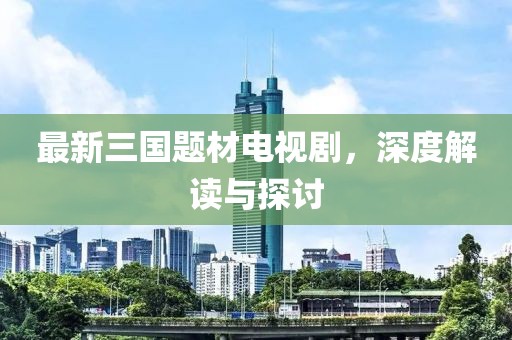 最新三國題材電視劇，深度解讀與探討
