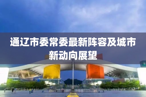 通遼市委常委最新陣容及城市新動(dòng)向展望