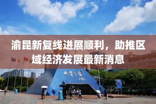 渝昆新復(fù)線進展順利，助推區(qū)域經(jīng)濟發(fā)展最新消息