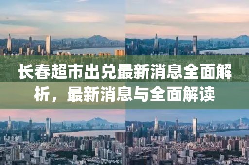 長春超市出兌最新消息全面解析，最新消息與全面解讀