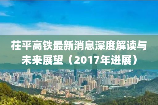茌平高鐵最新消息深度解讀與未來展望（2017年進展）