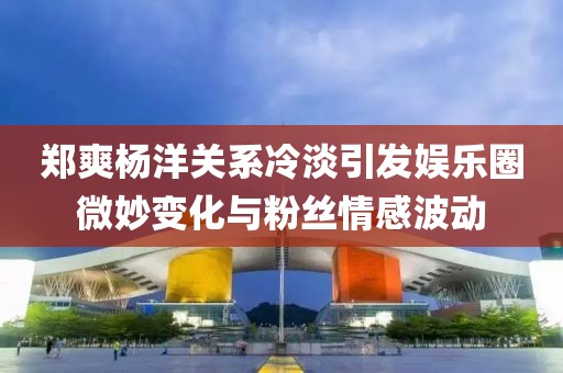 鄭爽楊洋關(guān)系冷淡引發(fā)娛樂圈微妙變化與粉絲情感波動