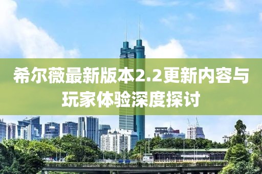 希爾薇最新版本2.2更新內(nèi)容與玩家體驗深度探討