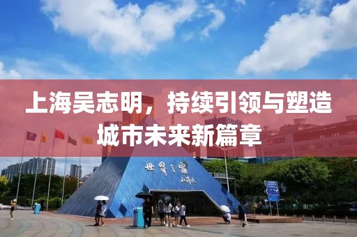上海吳志明，持續(xù)引領(lǐng)與塑造城市未來(lái)新篇章