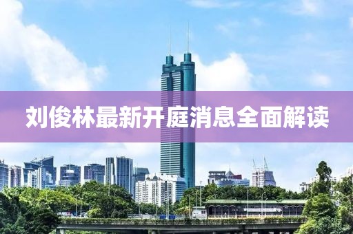 劉俊林最新開(kāi)庭消息全面解讀