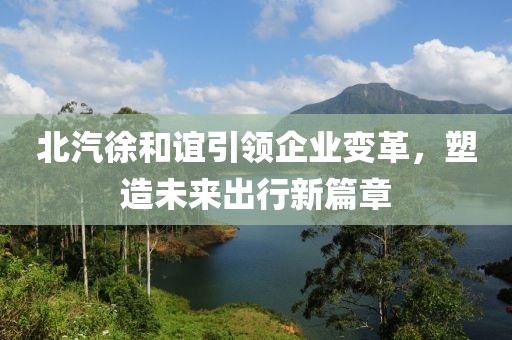 北汽徐和誼引領(lǐng)企業(yè)變革，塑造未來出行新篇章
