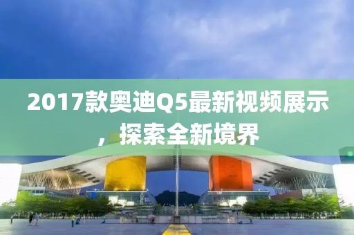 2017款?yuàn)W迪Q5最新視頻展示，探索全新境界