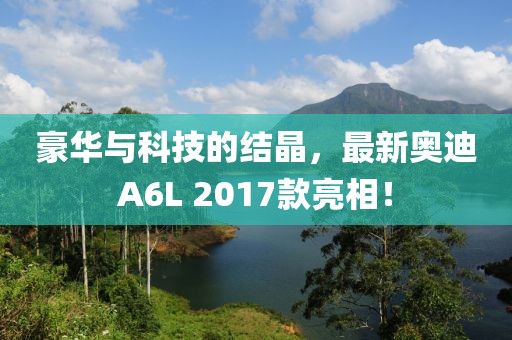 豪華與科技的結晶，最新奧迪A6L 2017款亮相！